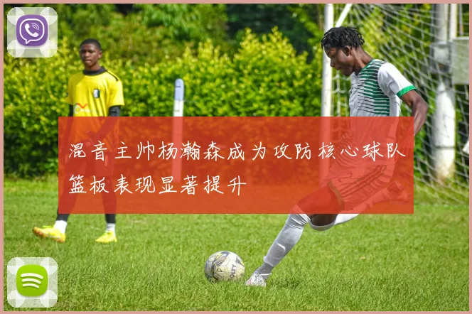 混音主帅杨瀚森成为攻防核心球队篮板表现显著提升