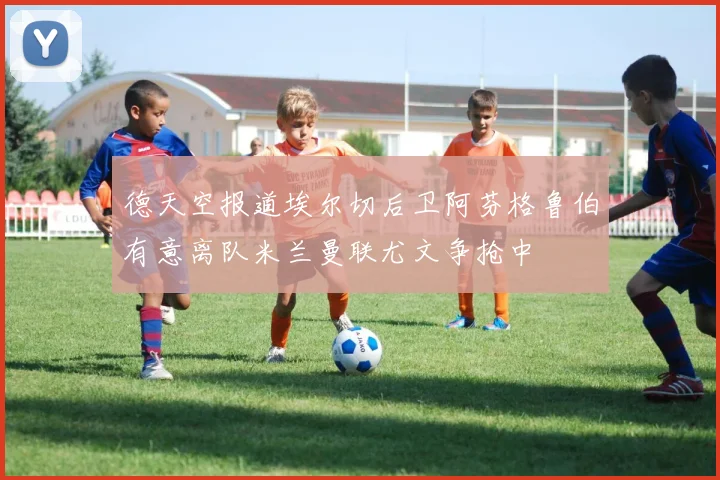 德天空报道埃尔切后卫阿芬格鲁伯有意离队米兰曼联尤文争抢中