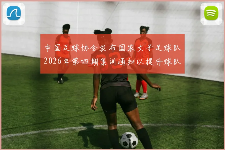 中国足球协会发布国家女子足球队2026年第四期集训通知以提升球队实力和备战水平