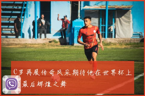 C罗再展传奇风采期待他在世界杯上的最后辉煌之舞