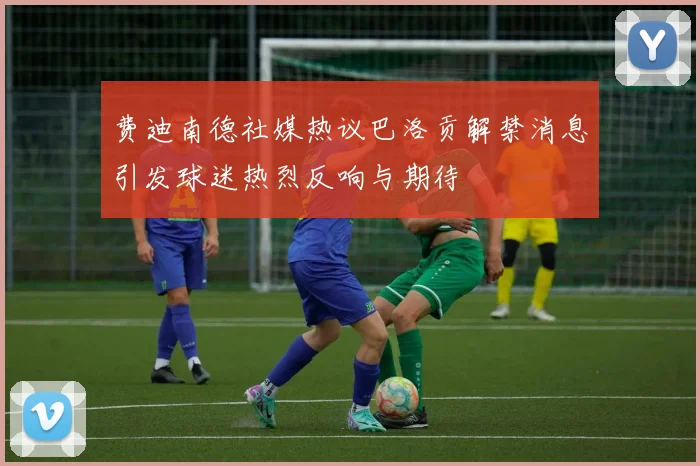 费迪南德社媒热议巴洛贡解禁消息引发球迷热烈反响与期待
