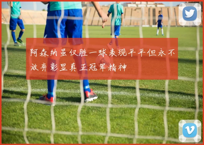 阿森纳虽仅胜一球表现平平但永不放弃彰显真正冠军精神