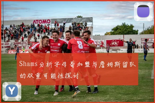Shams分析字母哥加盟与詹姆斯留队的双重可能性探讨