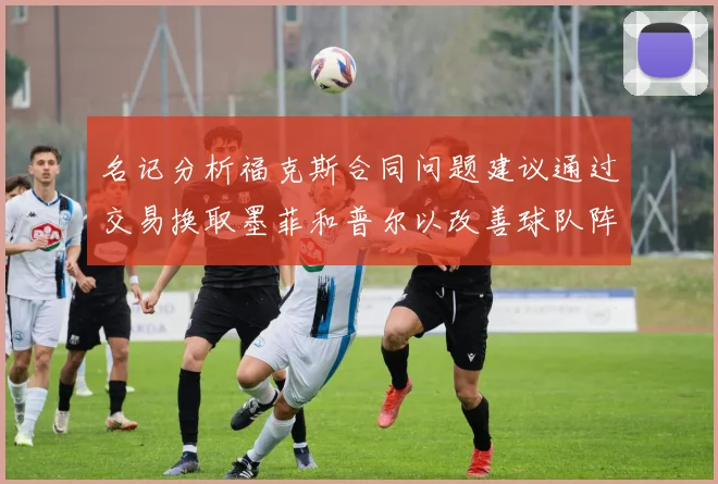 名记分析福克斯合同问题建议通过交易换取墨菲和普尔以改善球队阵容