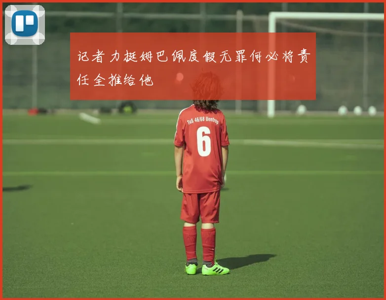 记者力挺姆巴佩度假无罪何必将责任全推给他